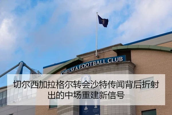 切尔西加拉格尔转会沙特传闻背后折射出的中场重建新信号