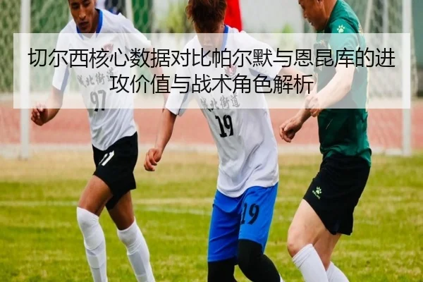 切尔西核心数据对比帕尔默与恩昆库的进攻价值与战术角色解析